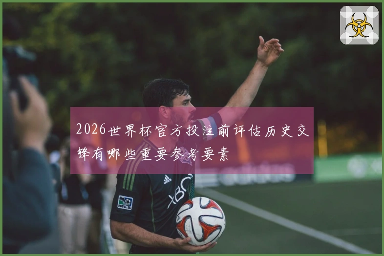 2026世界杯官方投注前评估历史交锋有哪些重要参考要素